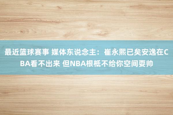 最近篮球赛事 媒体东说念主：崔永熙已矣安逸在CBA看不出来 但NBA根柢不给你空间耍帅