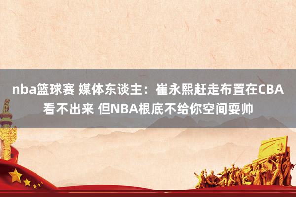 nba篮球赛 媒体东谈主：崔永熙赶走布置在CBA看不出来 但NBA根底不给你空间耍帅