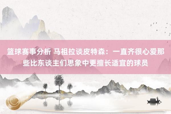 篮球赛事分析 马祖拉谈皮特森：一直齐很心爱那些比东谈主们思象中更擅长适宜的球员