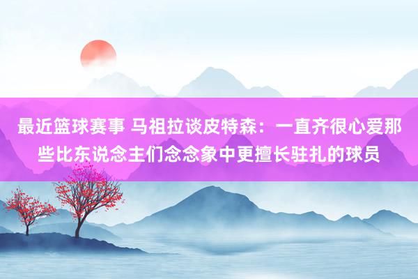 最近篮球赛事 马祖拉谈皮特森：一直齐很心爱那些比东说念主们念念象中更擅长驻扎的球员