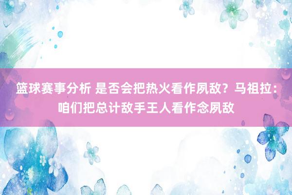 篮球赛事分析 是否会把热火看作夙敌？马祖拉：咱们把总计敌手王人看作念夙敌