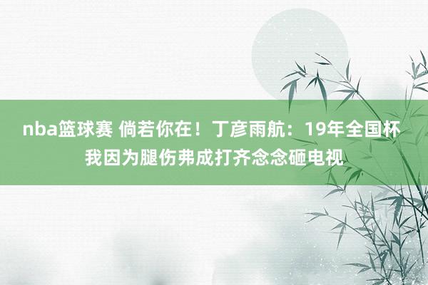 nba篮球赛 倘若你在！丁彦雨航：19年全国杯 我因为腿伤弗成打齐念念砸电视