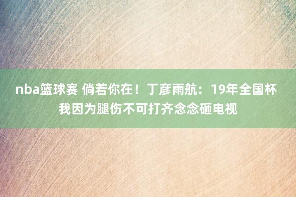 nba篮球赛 倘若你在！丁彦雨航：19年全国杯 我因为腿伤不可打齐念念砸电视