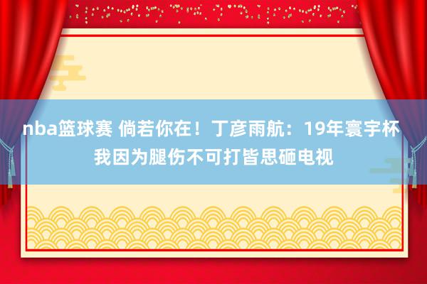 nba篮球赛 倘若你在！丁彦雨航：19年寰宇杯 我因为腿伤不可打皆思砸电视