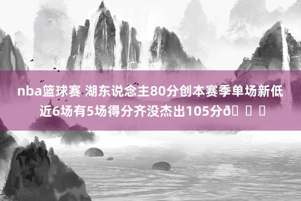 nba篮球赛 湖东说念主80分创本赛季单场新低 近6场有5场得分齐没杰出105分😑