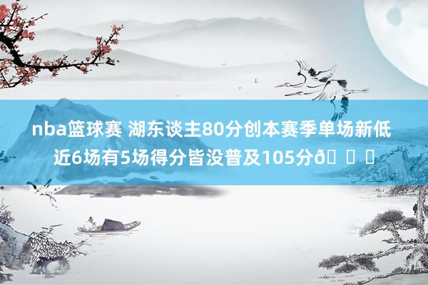 nba篮球赛 湖东谈主80分创本赛季单场新低 近6场有5场得分皆没普及105分😑