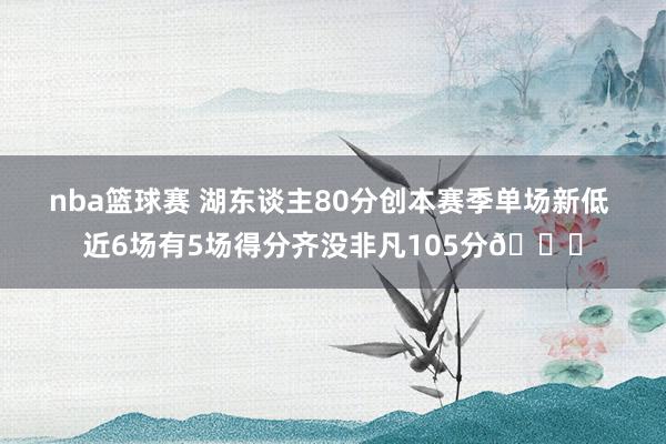 nba篮球赛 湖东谈主80分创本赛季单场新低 近6场有5场得分齐没非凡105分😑