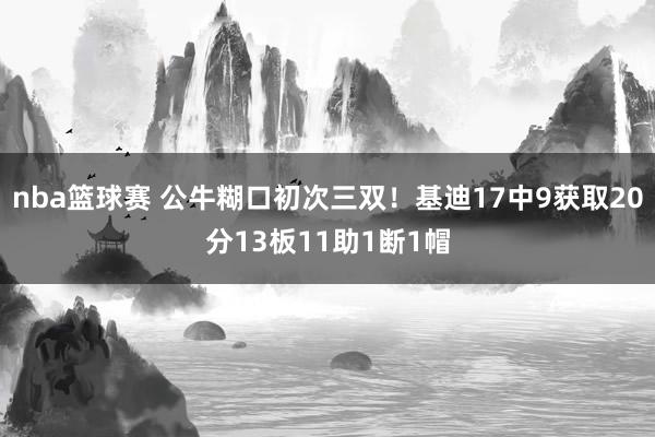 nba篮球赛 公牛糊口初次三双！基迪17中9获取20分13板11助1断1帽