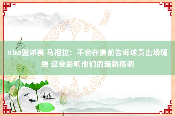 nba篮球赛 马祖拉：不会在赛前告诉球员出场缱绻 这会影响他们的造就格调