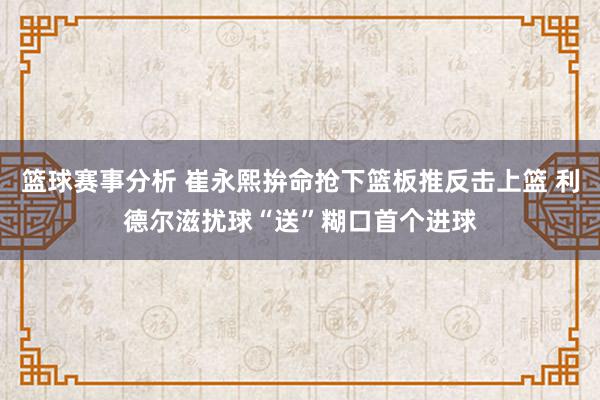 篮球赛事分析 崔永熙拚命抢下篮板推反击上篮 利德尔滋扰球“送”糊口首个进球