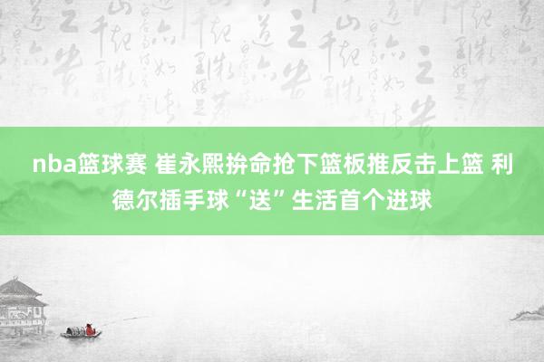 nba篮球赛 崔永熙拚命抢下篮板推反击上篮 利德尔插手球“送”生活首个进球