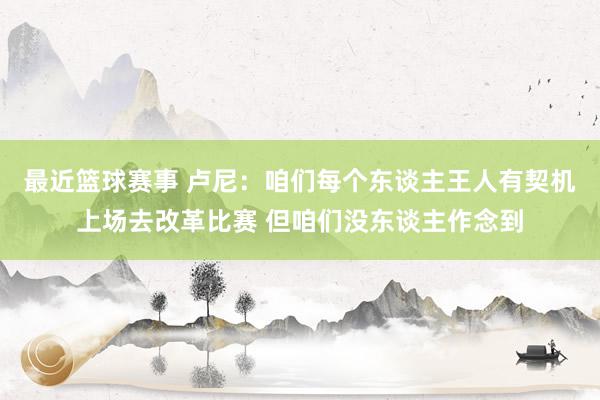 最近篮球赛事 卢尼：咱们每个东谈主王人有契机上场去改革比赛 但咱们没东谈主作念到