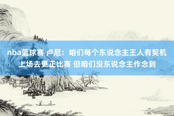 nba篮球赛 卢尼：咱们每个东说念主王人有契机上场去更正比赛 但咱们没东说念主作念到