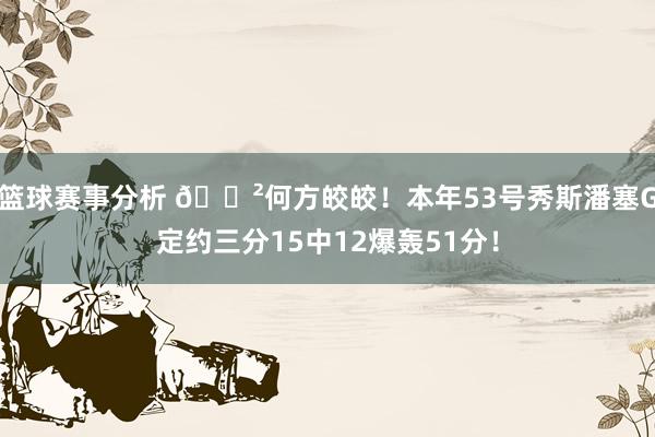 篮球赛事分析 😲何方皎皎！本年53号秀斯潘塞G定约三分15中12爆轰51分！