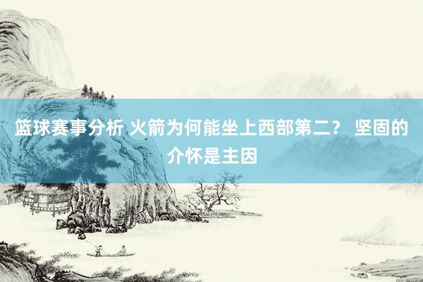 篮球赛事分析 火箭为何能坐上西部第二？ 坚固的介怀是主因