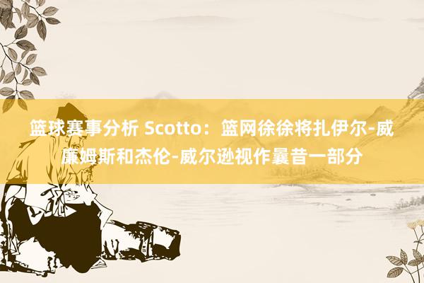 篮球赛事分析 Scotto：篮网徐徐将扎伊尔-威廉姆斯和杰伦-威尔逊视作曩昔一部分