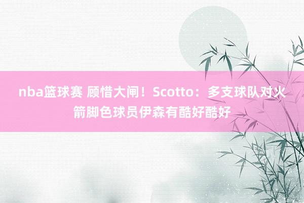 nba篮球赛 顾惜大闸！Scotto：多支球队对火箭脚色球员伊森有酷好酷好