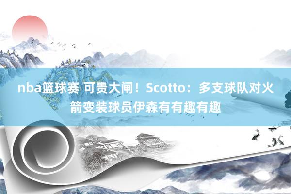 nba篮球赛 可贵大闸！Scotto：多支球队对火箭变装球员伊森有有趣有趣