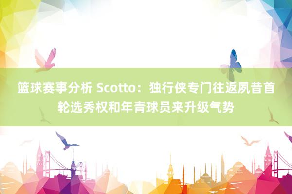 篮球赛事分析 Scotto：独行侠专门往返夙昔首轮选秀权和年青球员来升级气势