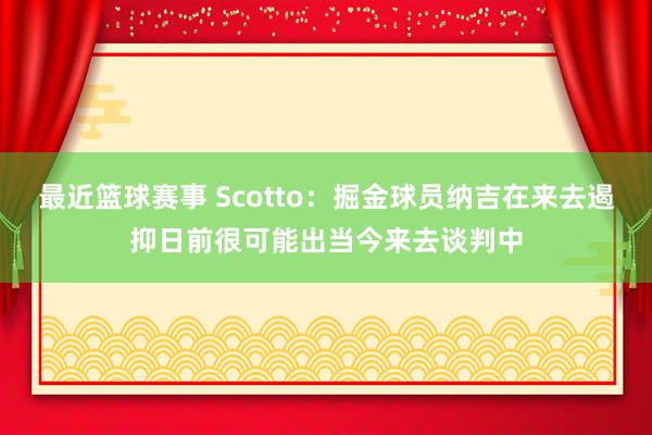 最近篮球赛事 Scotto：掘金球员纳吉在来去遏抑日前很可能出当今来去谈判中