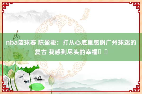 nba篮球赛 陈盈骏：打从心底里感谢广州球迷的复古 我感到尽头的幸福❤️