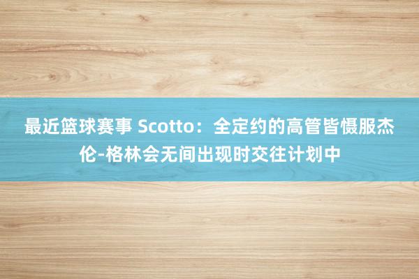 最近篮球赛事 Scotto：全定约的高管皆慑服杰伦-格林会无间出现时交往计划中