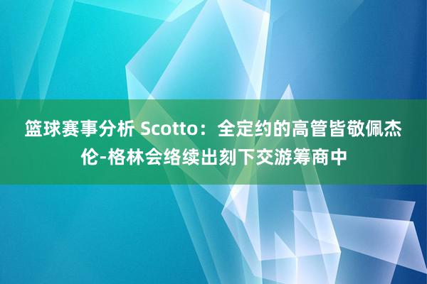 篮球赛事分析 Scotto：全定约的高管皆敬佩杰伦-格林会络续出刻下交游筹商中