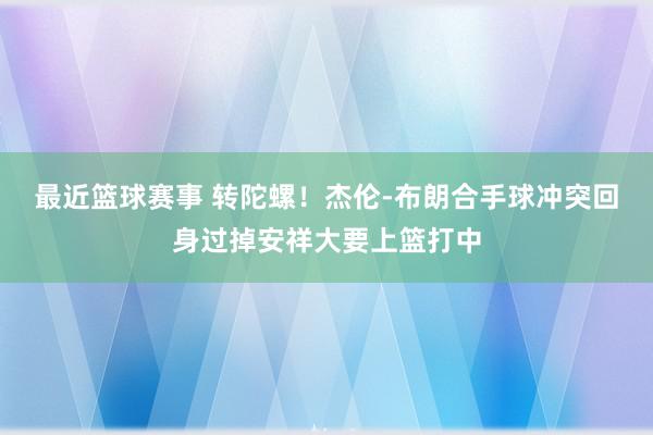 最近篮球赛事 转陀螺！杰伦-布朗合手球冲突回身过掉安祥大要上篮打中