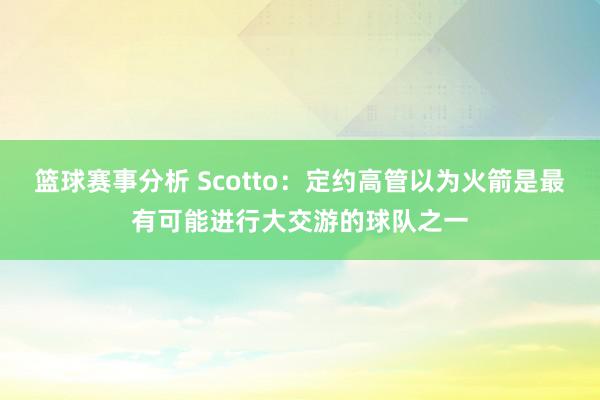 篮球赛事分析 Scotto：定约高管以为火箭是最有可能进行大交游的球队之一