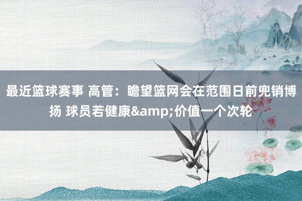 最近篮球赛事 高管：瞻望篮网会在范围日前兜销博扬 球员若健康&价值一个次轮