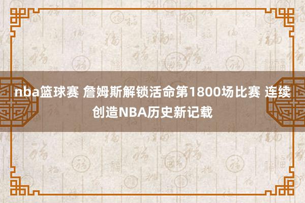 nba篮球赛 詹姆斯解锁活命第1800场比赛 连续创造NBA历史新记载