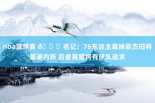 nba篮球赛 👀名记：76东谈主裁掉豪杰旧将基诺内斯 后者展望将有球队追求