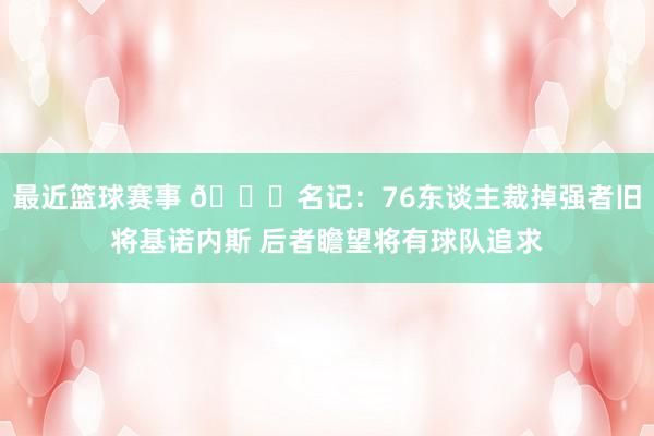 最近篮球赛事 👀名记：76东谈主裁掉强者旧将基诺内斯 后者瞻望将有球队追求