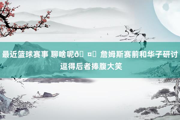 最近篮球赛事 聊啥呢🤔詹姆斯赛前和华子研讨 逗得后者捧腹大笑