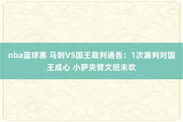 nba篮球赛 马刺VS国王裁判通告：1次漏判对国王成心 小萨夹臂文班未吹