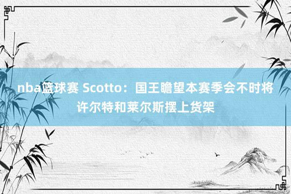 nba篮球赛 Scotto：国王瞻望本赛季会不时将许尔特和莱尔斯摆上货架