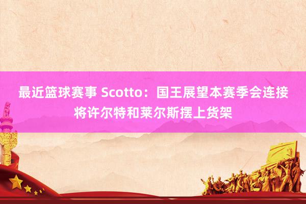 最近篮球赛事 Scotto：国王展望本赛季会连接将许尔特和莱尔斯摆上货架