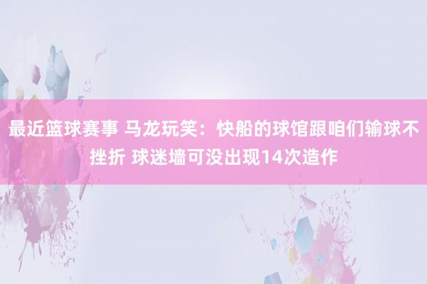 最近篮球赛事 马龙玩笑：快船的球馆跟咱们输球不挫折 球迷墙可没出现14次造作