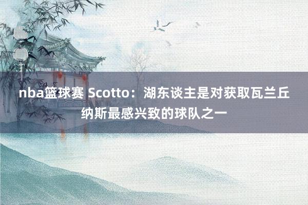 nba篮球赛 Scotto：湖东谈主是对获取瓦兰丘纳斯最感兴致的球队之一