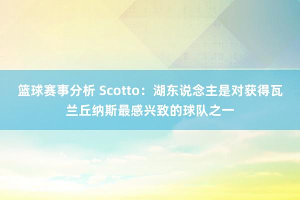 篮球赛事分析 Scotto：湖东说念主是对获得瓦兰丘纳斯最感兴致的球队之一