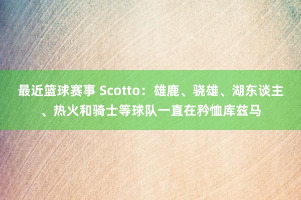 最近篮球赛事 Scotto：雄鹿、骁雄、湖东谈主、热火和骑士等球队一直在矜恤库兹马