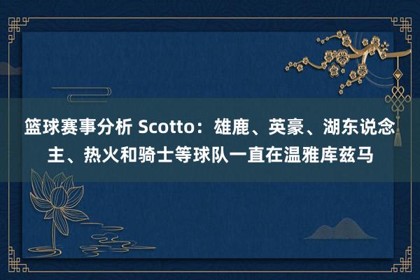 篮球赛事分析 Scotto：雄鹿、英豪、湖东说念主、热火和骑士等球队一直在温雅库兹马