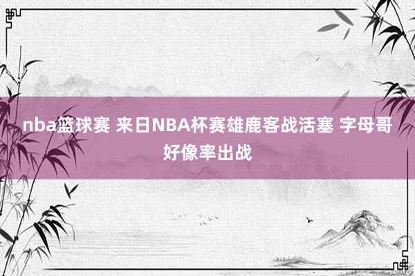 nba篮球赛 来日NBA杯赛雄鹿客战活塞 字母哥好像率出战