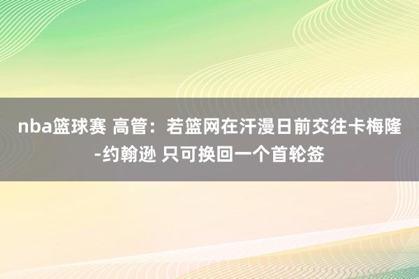 nba篮球赛 高管：若篮网在汗漫日前交往卡梅隆-约翰逊 只可换回一个首轮签